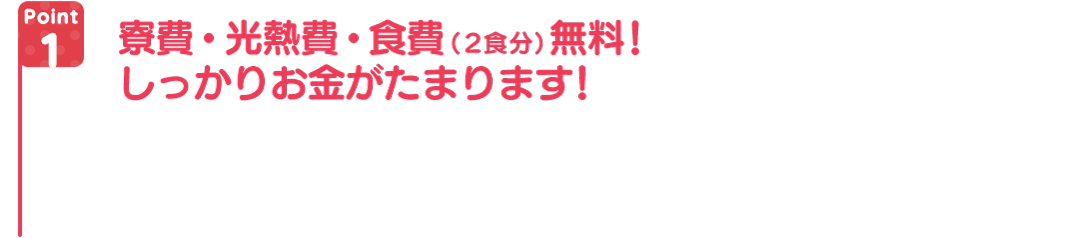 寮費・光熱費・食費(2食分)無料!しっかりお金がたまります!