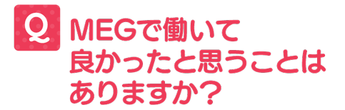 MEGで働いてよかったと思うことはありますか?