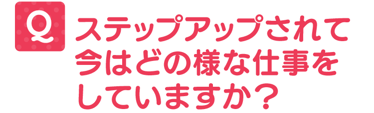 ステップアップされて今はどの様な仕事をしていますか?