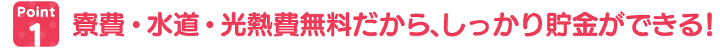 寮費・水道・光熱費無料だから、しっかり貯金ができる!