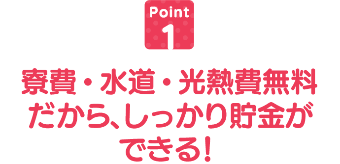 寮費・水道・光熱費無料だから、しっかり貯金ができる!